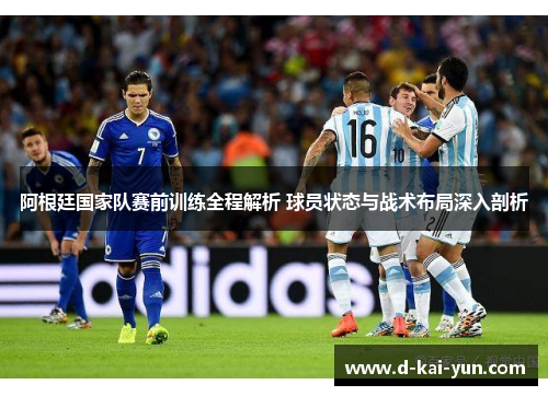 阿根廷国家队赛前训练全程解析 球员状态与战术布局深入剖析
