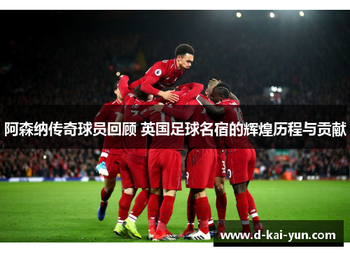 阿森纳传奇球员回顾 英国足球名宿的辉煌历程与贡献