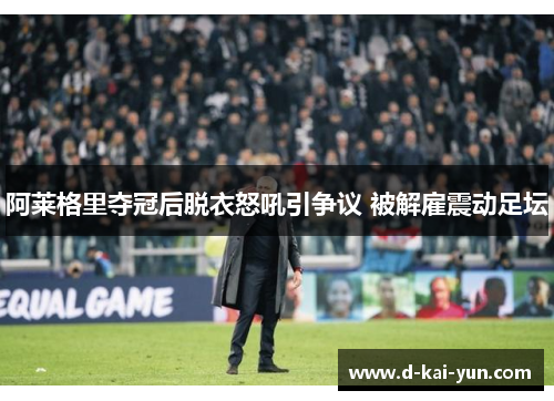 阿莱格里夺冠后脱衣怒吼引争议 被解雇震动足坛