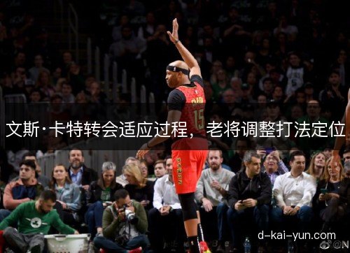 文斯·卡特转会适应过程，老将调整打法定位